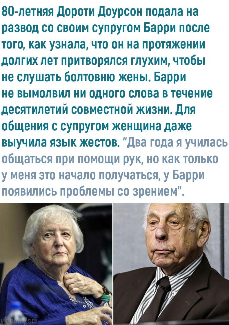 80-летняя Дороти Доурсон подала на развод своим супругом Барри после того, как узнала, что он на протяжении долгих лет притворялся глухим, чтобы не слушать болтовню жены. Барри не вымолвил ни одного с