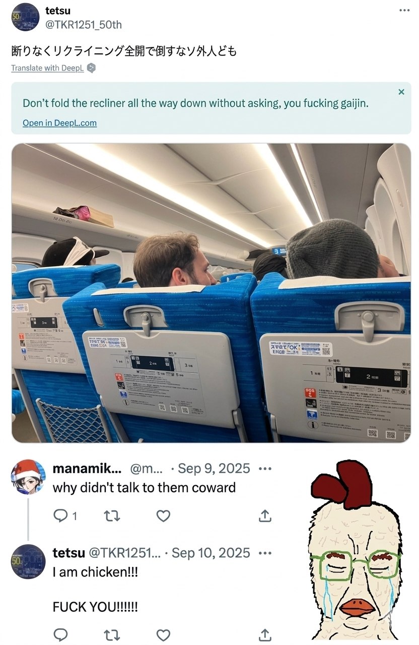 tetsu @TKR1251_50th Translate with DeepL Don’t fold the recliner all the way down without asking, you fucking gaijin. Open DeepL.com A manamik... Sep 9, 2025 why didn't talk to them coward tetsu @ТКВ1