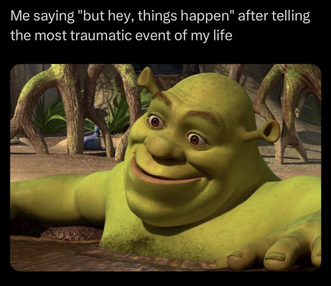 Me saying "but hey, things happen" after telling the most traumatic event of my life