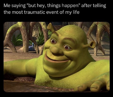 Me saying "but hey, things happen" after telling the most traumatic event of my life