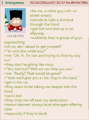 Anonymous No.894967884 >be me, а white guy with no street smarts >decide to take a shortcut through the hood 4 >get lost and end up in an alleyway >suddenly hear а group of approaching no, about to ge
