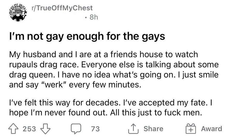 not gay enough for the gays My husband and are at a friends house to watch rupauls drag race. Everyone else is talking about some drag queen. have no idea what's going on. just smile and say “werk” ev