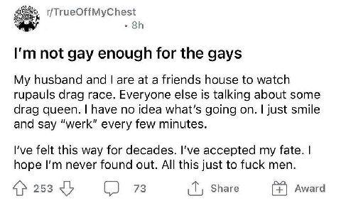 not gay enough for the gays My husband and are at a friends house to watch rupauls drag race. Everyone else is talking about some drag queen. have no idea what's going on. just smile and say “werk” ev