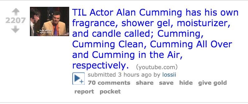 TIL Actor Alan Cumming has his own fragrance, shower gel, moisturizer, у апа candle called; Cumming, Cumming Clean, Cumming All Over and Cumming in the Air, respectively. (youtube.com) submitted 3 hou