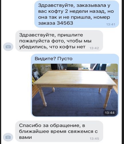 Здравствуйте, заказывала у вас кофту 2 недели назад, но она так и не пришла, номер заказа 34563 13:41 Здравствуйте, пришлите пожалуйста фото, чтобы мы убедились, что кофты нет Видите? Пусто 13:44 Спас