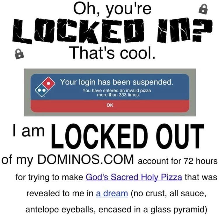 you're а That's cool. Your login has been suspended. LOCKED OUT of my DOMINOS.COM account for 72 hours for trying to make God's Sacred Holy Pizza that was revealed to me in a dream (no crust, all sauc