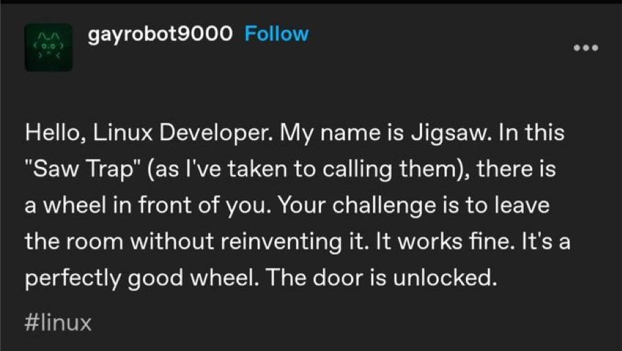 gayrobot9000 Hello, Linux Developer. My name is Jigsaw. In this "Saw (as I've taken to calling them), there is a wheel in front of you. Your challenge is to leave the room without reinventing it. It w