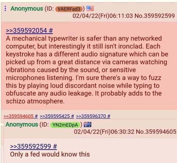 Anonymous 4/22(Fri)06:1 1:03 No.359592599 >>359592054 A mechanical typewriter is safer than any networked computer, but interestingly it still isn't ironclad. Each keystroke has a different audio sign