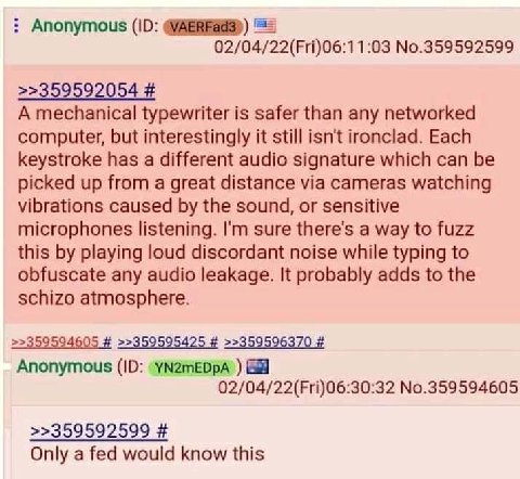 Anonymous 4/22(Fri)06:1 1:03 No.359592599 >>359592054 A mechanical typewriter is safer than any networked computer, but interestingly it still isn't ironclad. Each keystroke has a different audio sign