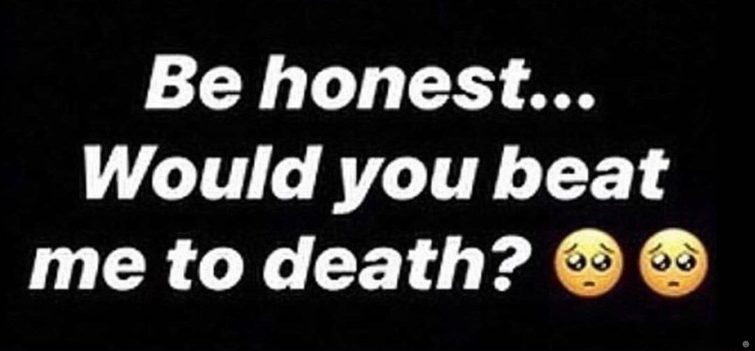 Be honest... Would you beat me to death?