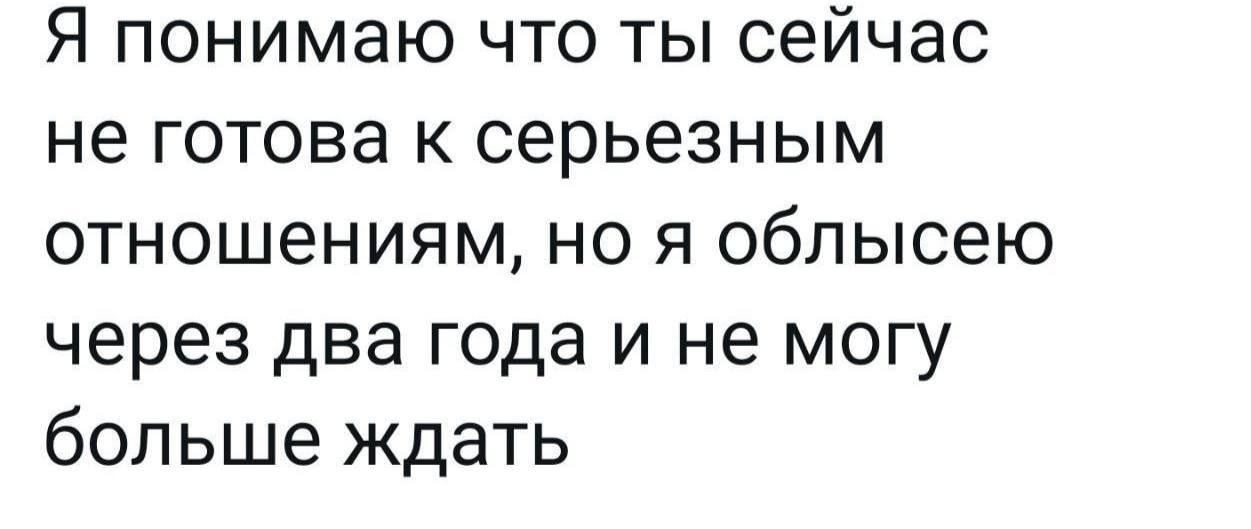 Я понимаю что ты сейчас не готова к серьезным отношениям, но я облысею через два года и не могу больше ждать