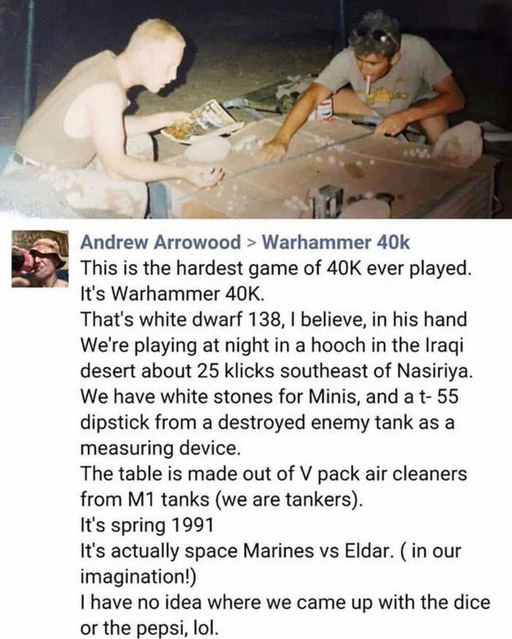 у и Andrew Arrowood Warhammer 5 This is the hardest game of ever played. It's Warhammer That's white dwarf 138, believe, in his hand We're playing at night in a hooch in the Iraqi desert about 25 klic