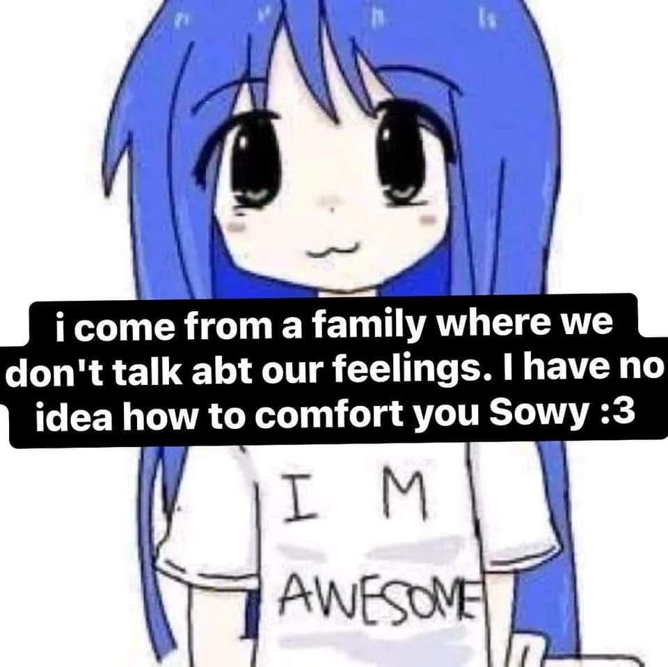 icome froma family where we don't talk abt our feelings. I have no idea how to comfort you Sowy :3