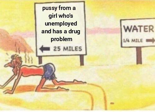 pussy from а girl who's unemployed and has a drug WATER problem MILE 25 MILES
