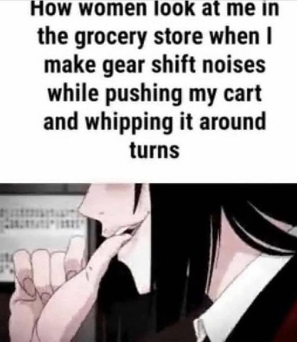 How women look at me in the grocery store when make gear shift noises while pushing my cart and whipping it around turns