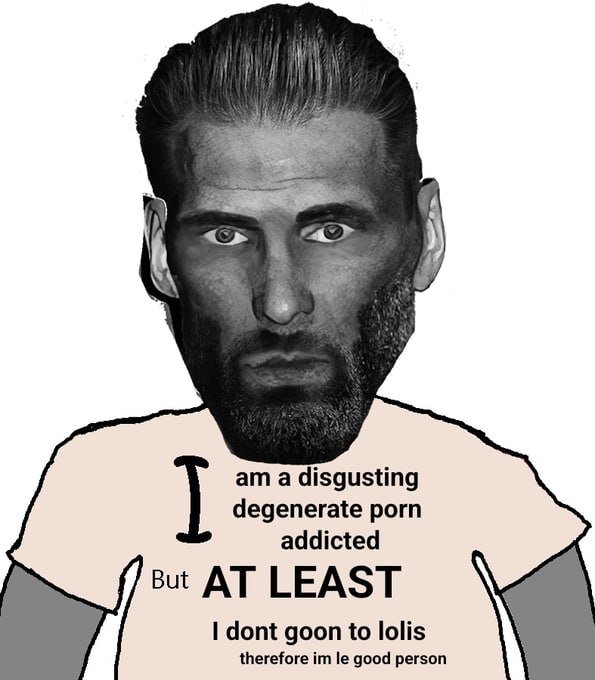 a disgusting degenerate porn addicted But AT LEAST dont goon to lolis therefore good person