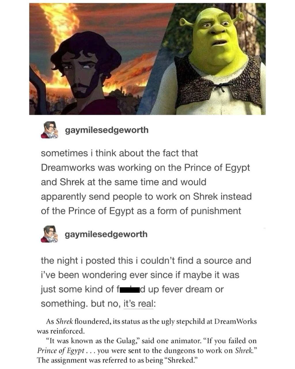 i gaymilesedgeworth sometimes i think about the fact that Dreamworks was working on the Prince of Egypt and Shrek at the same time and would apparently send people to work on Shrek instead of the Prin