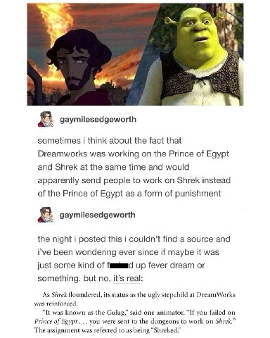 i gaymilesedgeworth sometimes i think about the fact that Dreamworks was working on the Prince of Egypt and Shrek at the same time and would apparently send people to work on Shrek instead of the Prin
