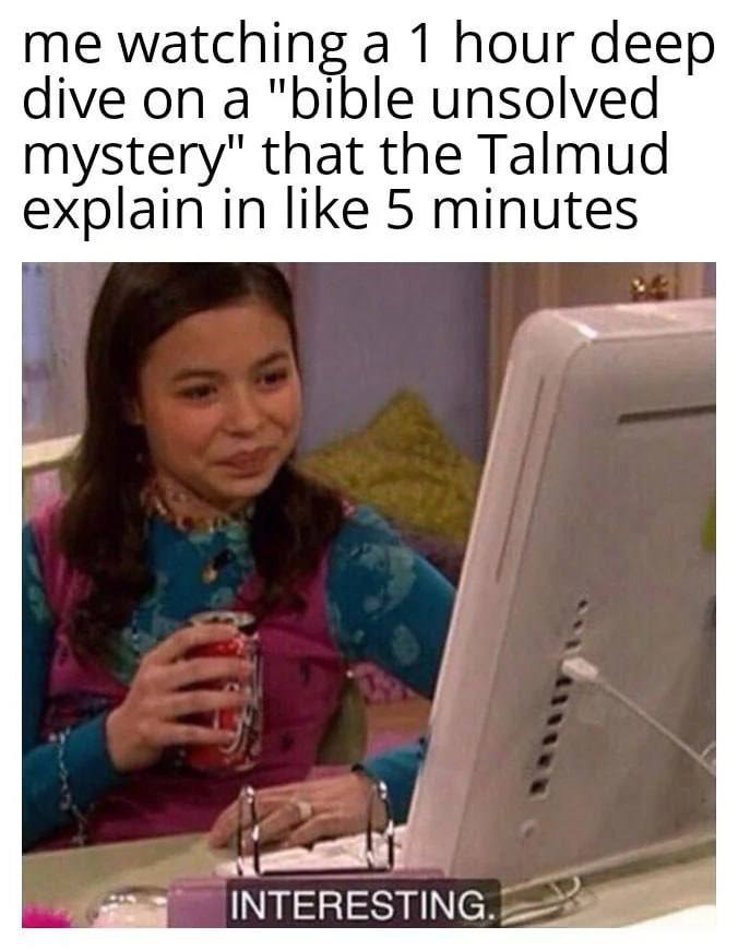 me watching а 1 hour deep dive ona "bible unsolved mystery" that the Talmud explain in like 5 minutes INTERESTING.