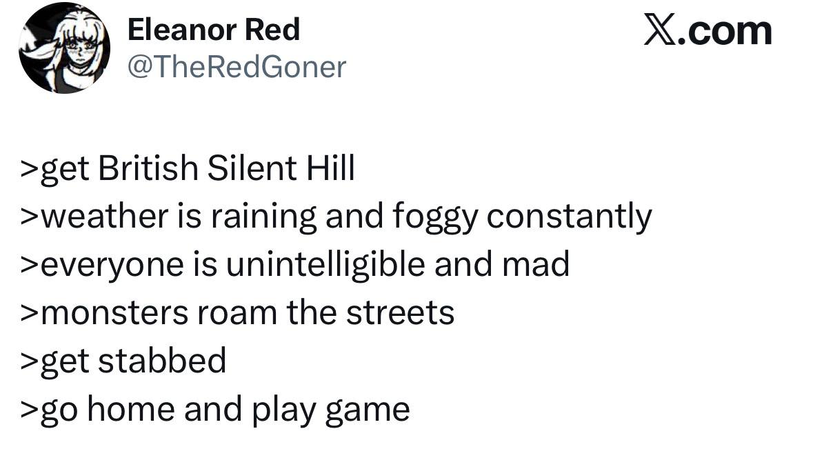 Eleanor Red Х.сот @TheRedGoner >get British Silent Hill >weather is raining and foggy constantly >everyone is unintelligible and mad >monsters roam the streets >get stabbed home and play game