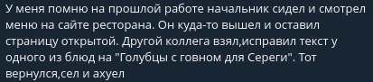 У меня помню на прошлой работе начальник сидел и смотоел меню на сзите ресторана. Он куда-то вышел и оставил страницу открытои. Другой коллега взял, исправил текст у одного из блюд на "Голубцы с говно