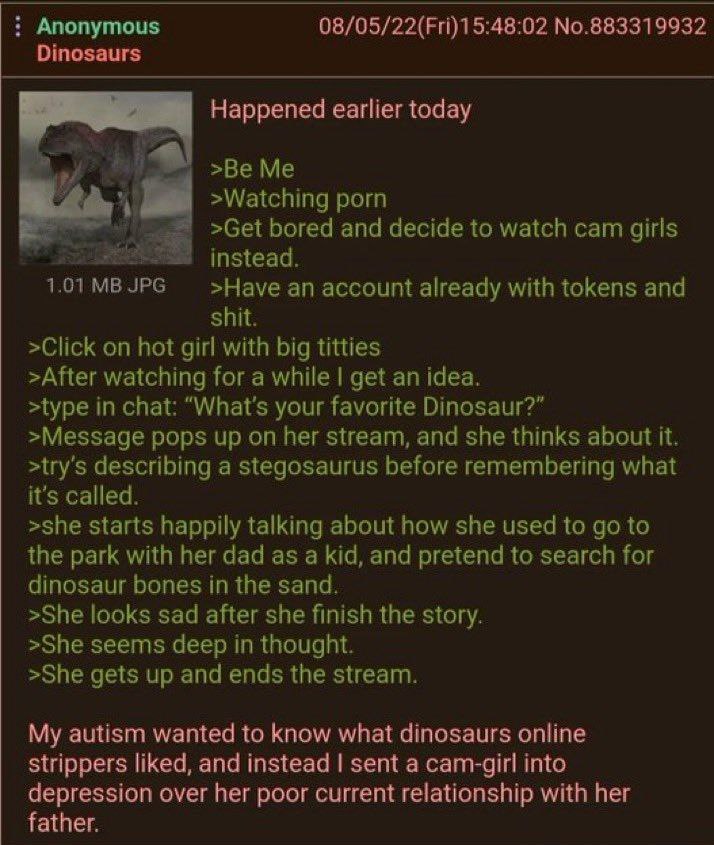 Anonymous 08/05/22(Fri)15:48:02 No.883319932 Dinosaurs Happened earlier today of >Be Me >Watching porn »Get bored and decide to watch cam girls instead. >Науе an account already with tokens and shit. 