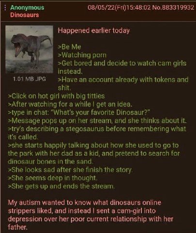 Anonymous 08/05/22(Fri)15:48:02 No.883319932 Dinosaurs Happened earlier today of >Be Me >Watching porn »Get bored and decide to watch cam girls instead. >Науе an account already with tokens and shit. 