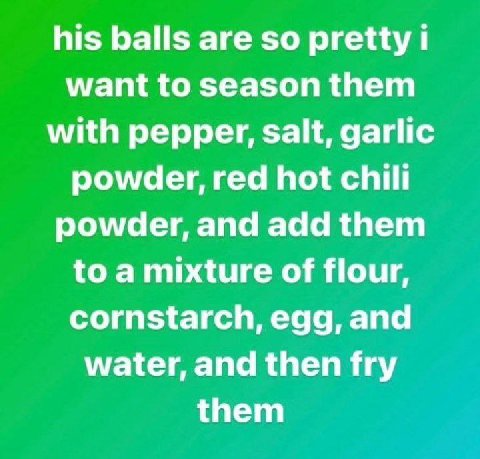 his balls are so pretty want to season them with pepper, salt, garlic powder, red hot chilli powder, and add them to a mixture of flour, cornstarch, egg, and water, and then fry them