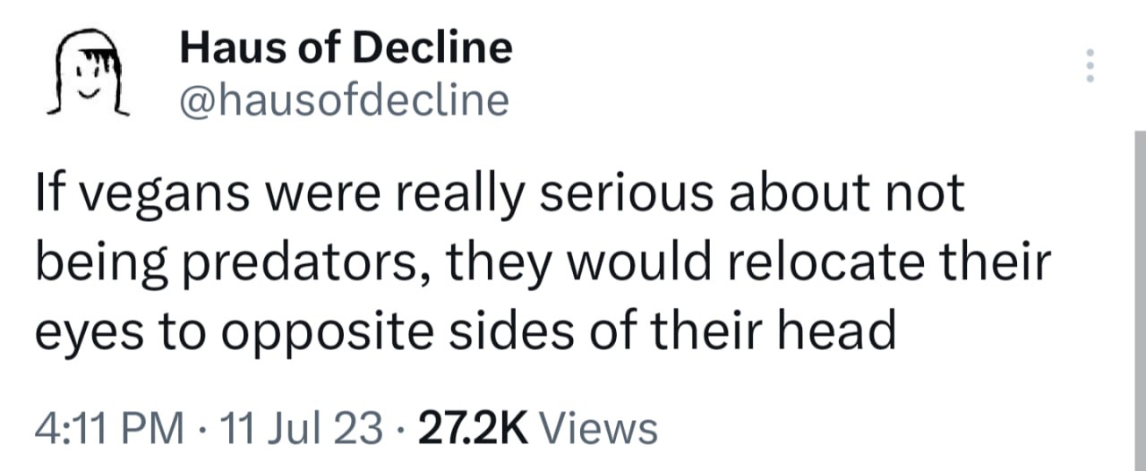 Haus of Decline @hausofdecline If vegans were really serious about not being predators, they would relocate their eyes to opposite sides of their head 4:11 11 Jul 23 Views