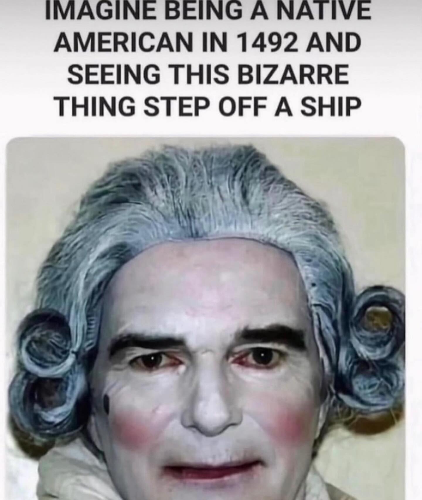 IMAGINE BEING A NATIVE AMERICAN IN 1492 AND SEEING THIS BIZARRE THING STEP OFF A SHIP Be
