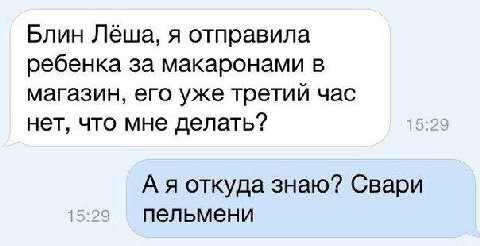 Блин Лёша, я отправила ребенка за макаронами в магазин, его уже третий час нет, что мне делать? А я откуда знаю? Свари пельмени