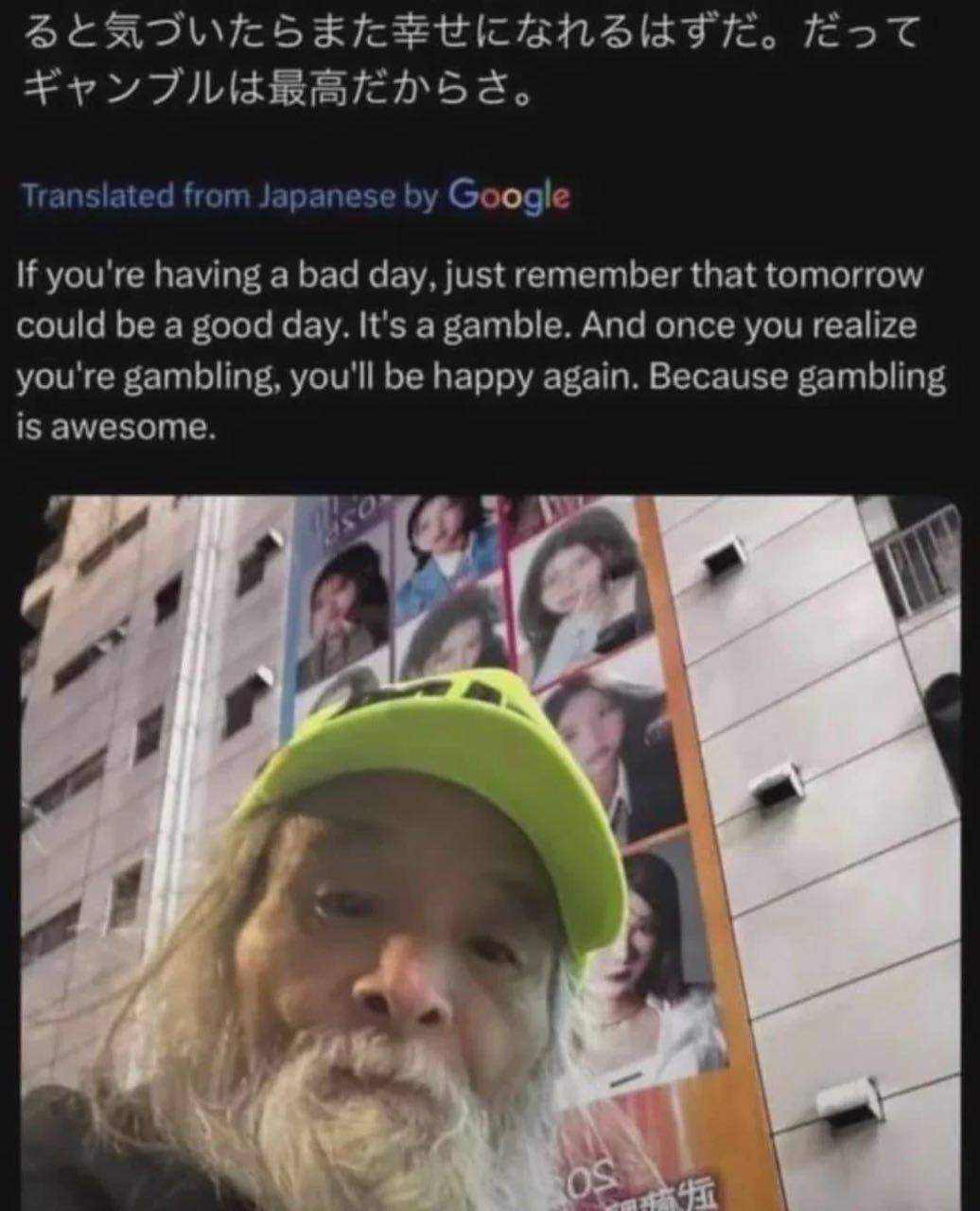 from Japanese Google If you're having а bad day, just remember that tomorrow could be a good day. It's a gamble. And once you realize you're gambling, you'll be happy again. Because gambling is awesom