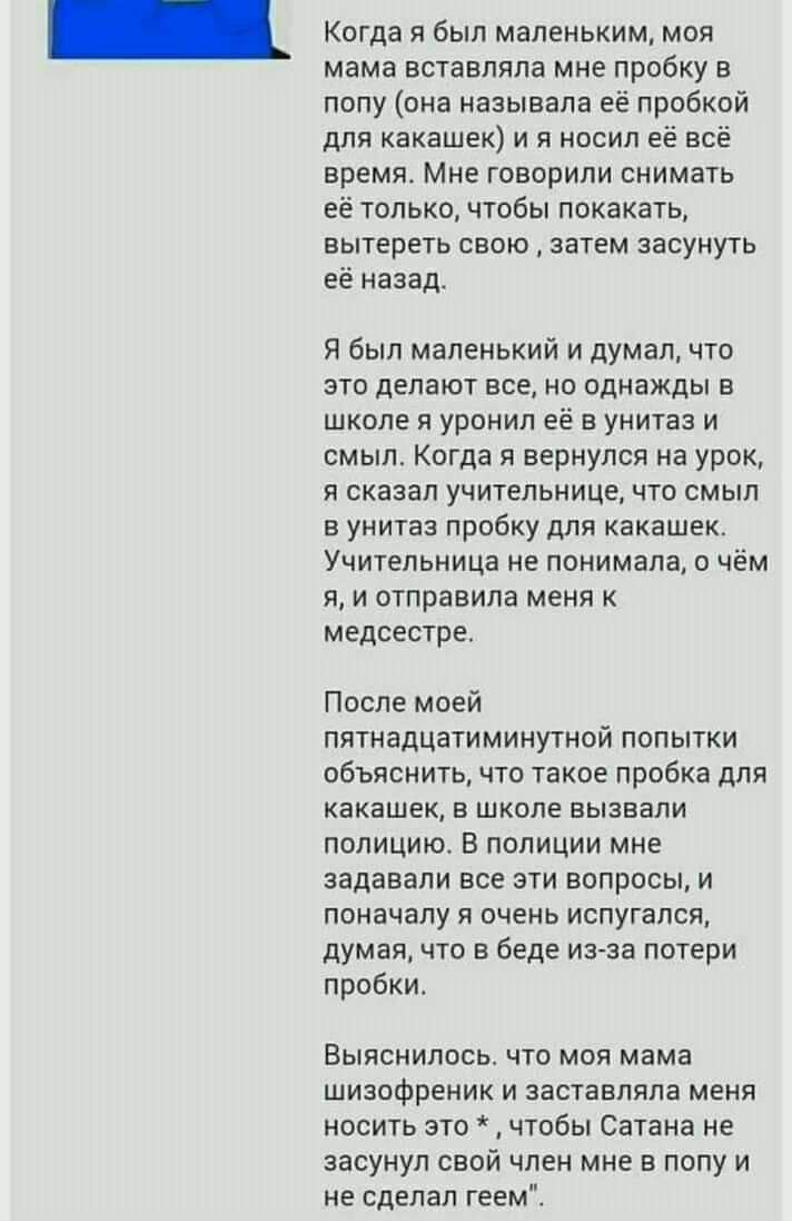 Когда я был маленьким, моя мама вставляла мне пробку в попу (она называла её пробкой для какашек) и я носил её всё время. Мне говорили снимать её только, чтобы покакать, вытереть свою затем засунуть е