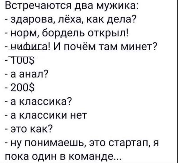 Встречаются два мужика: здарова, лёха, как дела? норм, бордель открыл! нифига! И почём там минет? 100$ аанал? 200$ аклассика? аклассики нет это как? ну понимаешь, это стартап, я пока один в команде...