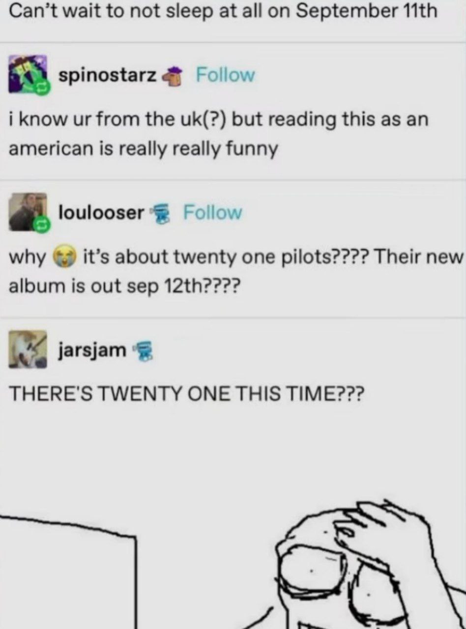 Can’t wait to not sleep at all September spinostarz Follow i know from the but reading this as an american is really really funny a. loulooser Follow why it’s about twenty one pilots???? Their new alb