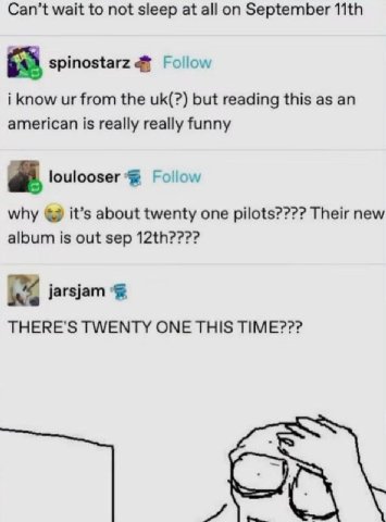 Can’t wait to not sleep at all September spinostarz Follow i know from the but reading this as an american is really really funny a. loulooser Follow why it’s about twenty one pilots???? Their new alb