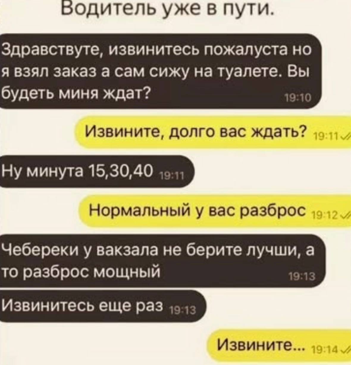 Водитель уже в пути. Здравствуте, извинитесь пожалуста я взял заказ а сам сижу на туалете. Вы будеть миня ждат? Извините, долго вас ждать? Ну минута 15,30,40 „о Нормальный у вас разброс Чебереки у вак