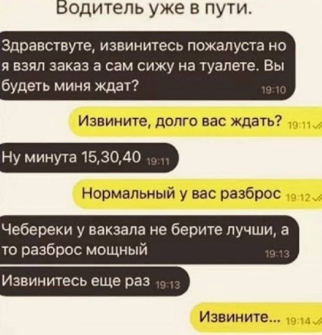Водитель уже в пути. Здравствуте, извинитесь пожалуста я взял заказ а сам сижу на туалете. Вы будеть миня ждат? Извините, долго вас ждать? Ну минута 15,30,40 „о Нормальный у вас разброс Чебереки у вак