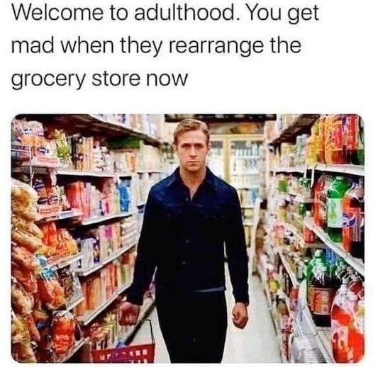 Welcome to adulthood. You get mad when they rearrange the grocery store now 414 у in у 4 у aN