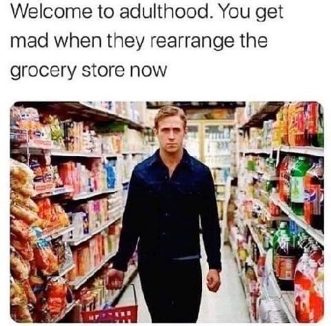 Welcome to adulthood. You get mad when they rearrange the grocery store now 414 у in у 4 у aN