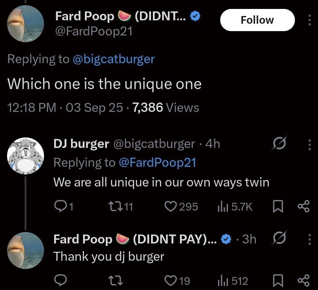Fard Poop (DIDNT... @FardPoop21 Replying to @bigcatburger Which one is the unique one 12:18 Sep 25 7,386 Views burger @bigcatburger Replying to @FardPoop21 We are all unique in our own ways twin Fard 