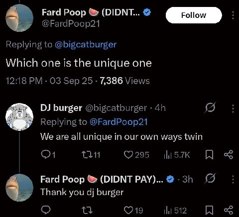 Fard Poop (DIDNT... @FardPoop21 Replying to @bigcatburger Which one is the unique one 12:18 Sep 25 7,386 Views burger @bigcatburger Replying to @FardPoop21 We are all unique in our own ways twin Fard 
