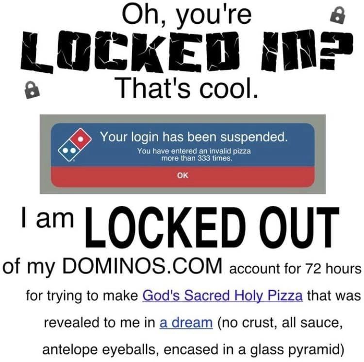 you're LOCKED That's cool. Your login has been suspended You have entered more than 333 LOCKED OUT of my account for 72 hours for trying to make God's Sacred Holy Pizza that was revealed to me in a dr