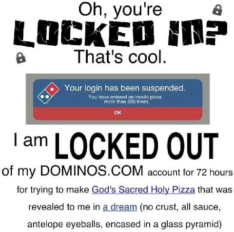 you're LOCKED That's cool. Your login has been suspended You have entered more than 333 LOCKED OUT of my account for 72 hours for trying to make God's Sacred Holy Pizza that was revealed to me in a dr