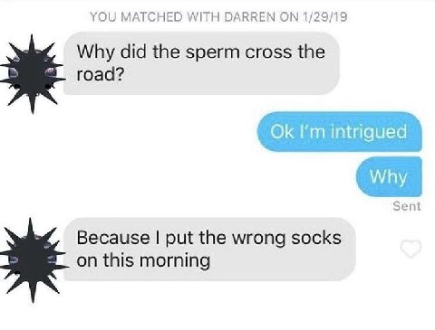 YOU MATCHED WITH DARREN 1/29/19 Why did the sperm cross the road? intrigued Why Sent Because put the wrong socks on this morning