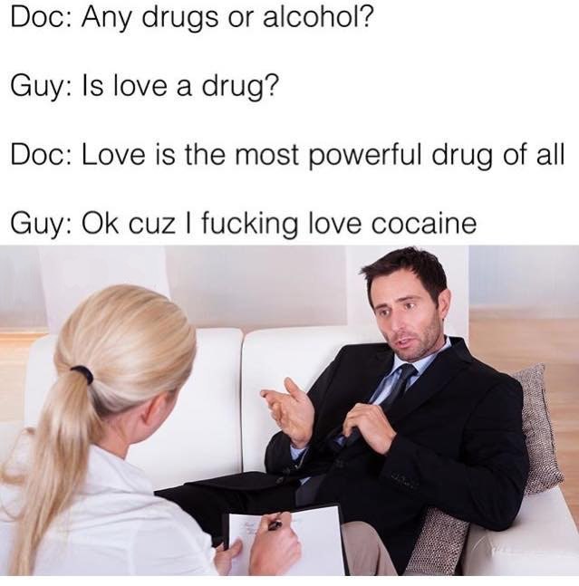 Doc: Any drugs or alcohol? Guy: Is love a drug? Doc: Love is the most powerful drug of all Guy: cuz fucking love cocaine у 7
