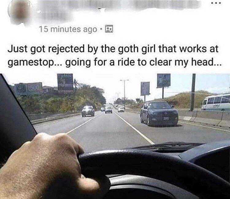 15 minutes ago Just got rejected the goth girl that works at gamestop... going for a ride to clear my head... у