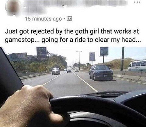 15 minutes ago Just got rejected the goth girl that works at gamestop... going for a ride to clear my head... у