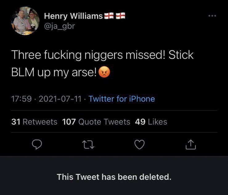 Henry Williams 52 @ja_gbr Three fucking niggers missed! Stick BLM up my arse! 17:59 2021-07-11 Twitter for iPhone 31 Retweets 107 Quote Tweets 49 Likes This Tweet has been deleted.