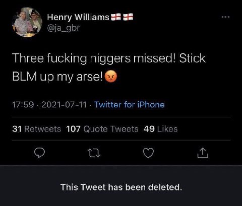 Henry Williams 52 @ja_gbr Three fucking niggers missed! Stick BLM up my arse! 17:59 2021-07-11 Twitter for iPhone 31 Retweets 107 Quote Tweets 49 Likes This Tweet has been deleted.